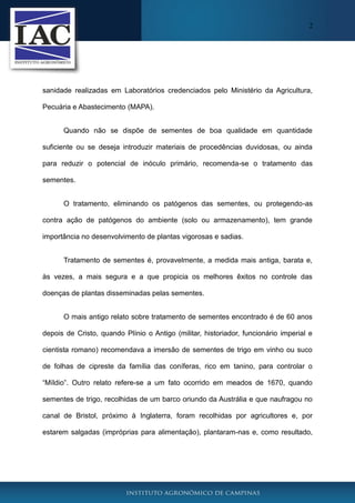 2
sanidade realizadas em Laboratórios credenciados pelo Ministério da Agricultura,
Pecuária e Abastecimento (MAPA).
Quando não se dispõe de sementes de boa qualidade em quantidade
suficiente ou se deseja introduzir materiais de procedências duvidosas, ou ainda
para reduzir o potencial de inóculo primário, recomenda-se o tratamento das
sementes.
O tratamento, eliminando os patógenos das sementes, ou protegendo-as
contra ação de patógenos do ambiente (solo ou armazenamento), tem grande
importância no desenvolvimento de plantas vigorosas e sadias.
Tratamento de sementes é, provavelmente, a medida mais antiga, barata e,
às vezes, a mais segura e a que propicia os melhores êxitos no controle das
doenças de plantas disseminadas pelas sementes.
O mais antigo relato sobre tratamento de sementes encontrado é de 60 anos
depois de Cristo, quando Plínio o Antigo (militar, historiador, funcionário imperial e
cientista romano) recomendava a imersão de sementes de trigo em vinho ou suco
de folhas de cipreste da família das coníferas, rico em tanino, para controlar o
“Míldio”. Outro relato refere-se a um fato ocorrido em meados de 1670, quando
sementes de trigo, recolhidas de um barco oriundo da Austrália e que naufragou no
canal de Bristol, próximo à Inglaterra, foram recolhidas por agricultores e, por
estarem salgadas (impróprias para alimentação), plantaram-nas e, como resultado,
 