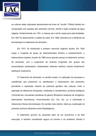 3
as culturas delas originadas apresentaram-se livres do “carvão” (Tilletia foetida) em
comparação com aquelas das sementes normais, devido à ação fungicida da água
salgada. Posteriormente em 1761, a mistura sal e cal foi usada para esta finalidade.
Em 1807 foi desenvolvido o sulfato de cobre. Em 1889, descobriu-se a eficiência da
termoterapia no tratamento de sementes.
Em 1917, foi introduzido o primeiro mercurial orgânico líquido. Em 1934
surgiu o fungicida do grupo do ditiocarbamatos (thiram) e posteriormente, o
heterocíclicos (captan). A partir de 1960 houve grande avanço no tratamento químico
de sementes, com o surgimento de diversos fungicidas dos grupos dos
benzimidazóis (carberdazim, thiabendazol, tiofanato metílico), triazóis (triadimenol,
tolyfluanid, fludioxonil).
O Tratamento de sementes, no sentido amplo, é a aplicação de processos e
substâncias que preservem ou aperfeiçoem o desempenho das sementes,
permitindo a expressão máxima do potencial genético das culturas. Inclui a
aplicação de defensivos (fungicidas, inseticidas e nematecidas), produtos biológicos
(Trichoderma), inoculantes (bactérias do gênero Rhizóbium fixadoras de nitrogênio),
estimulantes (hormônios), micronutrientes (Cu, Zn), etc. ou a submissão a
tratamentos físicos (termoterapia). No sentido mais restrito, refere-se à aplicação de
produtos químicos eficientes contra fitopatógenos.
O tratamento químico de sementes além de ser econômico e de fácil
execução, é também considerado seguro ao homem e ao ambiente. Devido à
 