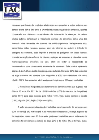 4
pequena quantidade de produtos adicionados às sementes e estes estarem em
contato direto com o sítio alvo, é um método pouco prejudicial ao ambiente, quando
comparado aos sistemas convencionais de tratamento de doenças, via aérea.
Muitos autores consideram o tratamento químico de sementes como uma das
medidas mais eficientes no controle de micro-organismos transportados e/ou
transmitidos pelas mesmas, porque além de eliminar ou reduzir o inóculo do
patógeno na semente, pode impedir a entrada de patógenos em áreas isentas,
propiciar emergência uniforme de plantas, proteger as sementes e plântulas contra
micro-organismos presentes no solo, além de evitar a necessidade de
ressemeadura, com consequente economia de sementes. Esta prática representa
apenas 0,5 a 1,0% do custo de produção das culturas. Cerca de 90% das sementes
de soja brasileira são tratadas com fungicidas e 80% com Inseticidas. Em milho
híbrido, 100% das sementes são tratadas com fungicidas e 85% com inseticidas.
O mercado de fungicidas para tratamento de sementes mais que duplicou nos
últimos 10 anos. Em 2011 foi de US$ 85 milhões (4,0% do mercado de fungicidas);
sendo 59 % para soja, seguida pelo milho (13%), trigo, aveia, centeio e cevada
(13%), algodão (4%), feijão (2%) e arroz (2%).
O valor da comercialização de inseticidas para tratamento de sementes em
2011 foi de US$ 512 milhões (18 % do mercado de inseticidas), ou seja, superior ao
de fungicidas; nesse caso, 63 % do valor gasto com inseticidas para o tratamento de
sementes foi direcionado à cultura da soja, 23% a do milho, 3% a do trigo, aveia,
 
