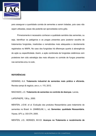 6
para assegurar a quantidade correta de sementes a serem tratadas, pois caso não
sejam utilizadas, essas não poderão ser aproveitadas como grão.
Primeiramente é necessário conhecer a qualidade sanitária das sementes, ou
seja, identificar os patógenos e as pragas presentes para posterior escolha de
tratamentos fungicidas, inseticidas e nematicidas mais adequados e devidamente
registrados no MAPA. No caso dos fungicidas há diferenças quanto à abrangência
de ação ou especificidade. Assim, a ação combinada de fungicidas sistêmicos com
protetores tem sido estratégia das mais eficazes no controle de fungos presentes
nas sementes e/ou no solo.
REFERÊNCIAS
HENNING, A.A. Tratamento industrial de sementes mais prático e eficiente.
Revista campo & negócio, ano x, n. 115, 2012.
MACHADO, J.C. Tratamento de sementes no controle de doenças. Lavras,
LAPS/FAEPE, 138 p., 2000.
MENTEN, J.O.M. et al. Evolução dos produtos fitossanitários para tratamento de
sementes no Brasil. In: ZAMBOLIM, L., ed. Sementes: qualidade fitossanitária.
Viçosa, UFV, p. 333-374, 2005.
MENTEN, J.O.; MORAES, M.H.D. Avanços no Tratamento e recobrimento de
 