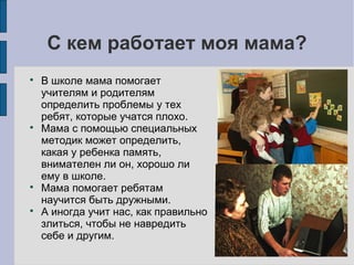 С кем работает моя мама?








В школе мама помогает
учителям и родителям
определить проблемы у тех
ребят, которые учатся плохо.
Мама с помощью специальных
методик может определить,
какая у ребенка память,
внимателен ли он, хорошо ли
ему в школе.
Мама помогает ребятам
научится быть дружными.
А иногда учит нас, как правильно
злиться, чтобы не навредить
себе и другим.

 