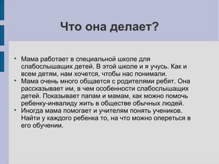 Что она делает?






Мама работает в специальной школе для
слабослышащих детей. В этой школе и я учусь. Как и
всем детям, нам хочется, чтобы нас понимали.
Мама очень много общается с родителями ребят. Она
рассказывает им, в чем особенности слабослышащих
детей. Показывает папам и мамам, как можно помочь
ребенку-инвалиду жить в обществе обычных людей.
Иногда мама помогает и учителям понять учеников.
Найти у каждого ребенка то, на что можно опереться в
его обучении.

 