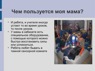 Чем пользуется моя мама?






И ребята, и учителя иногда
устают то во время уроков,
то после уроков.
У мамы в кабинете есть
специальное оборудование,
с помощью которого можно
быстро восстановить силы
или успокоиться.
Ребята любят бывать в
темной сенсорной комнате

 