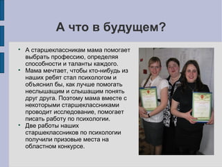 А что в будущем?






А старшеклассникам мама помогает
выбрать профессию, определяя
способности и таланты каждого.
Мама мечтает, чтобы кто-нибудь из
наших ребят стал психологом и
объяснил бы, как лучше помогать
неслышащим и слышащим понять
друг друга. Поэтому мама вместе с
некоторыми старшеклассниками
проводит исследование, помогает
писать работу по психологии.
Две работы наших
старшеклассников по психологии
получили призовые места на
областном конкурсе.

 
