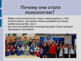 Почему она стала
психологом?




Мама стала психологом, когда у неё родилась я. Она
хотела понять, как можно помочь развиваться таким
необычным детям, как я.
До этого она работала учителем истории. Она и сегодня
преподает в колледже.

 
