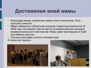 Достижения моей мамы
Благодаря моему появлению мама стала психологом. Она –
хорошая психолог.

Мама победила в областном конкурсе педагогов-психологов. В
2009 году она заняла третье место на всероссийском конкурсе
профессионального мастерства. Маму даже приглашали в США
для обмена опытом.

Сегодня моя мама учится в аспирантуре.
Я очень ею горжусь.


 