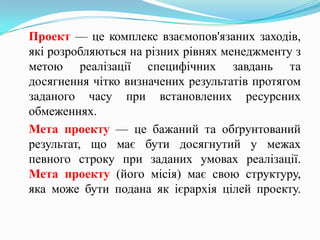 Проект — це комплекс взаємопов'язаних заходів,
які розробляються на різних рівнях менеджменту з
метою реалізації специфічних завдань та
досягнення чітко визначених результатів протягом
заданого часу при встановлених ресурсних
обмеженнях.
Мета проекту — це бажаний та обґрунтований
результат, що має бути досягнутий у межах
певного строку при заданих умовах реалізації.
Мета проекту (його місія) має свою структуру,
яка може бути подана як ієрархія цілей проекту.
 