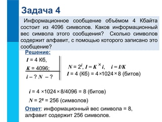 Задача 4 
Информационное сообщение объёмом 4 Кбайта 
состоит из 4096 символов. Каков информационный 
вес символа этого сообщения? Сколько символов 
содержит алфавит, с помощью которого записано это 
сообщение? 
Решение: 
I = 4 Кб, 
´ K = 4096; 
N = 2i, I = K i, i = I/K 
´ i – ? N – ? 
I = 4 (Кб) = 4 ´ 1024 8 (битов) 
i = 4 ´ 1024 ´ 8/4096 = 8 (битов) 
N = 28 = 256 (символов) 
Ответ: информационный вес символа = 8, 
алфавит содержит 256 символов. 
 