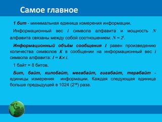 Самое главное 
1 бит - минимальная единица измерения информации. 
Информационный вес i символа алфавита и мощность N 
алфавита связаны между собой соотношением: N = 2i. 
Информационный объём сообщения I равен произведению 
количества символов K в сообщении на информационный вес i 
символа алфавита: I = K´ i. 
1 байт = 8 битов. 
Бит, байт, килобайт, мегабайт, гигабайт, терабайт - 
единицы измерения информации. Каждая следующая единица 
больше предыдущей в 1024 (210) раза. 
 