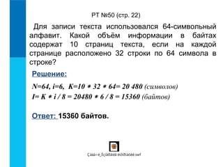 РТ №50 (стр. 22) 
Для записи текста использовался 64-символьный 
алфавит. Какой объём информации в байтах 
содержат 10 страниц текста, если на каждой 
странице расположено 32 строки по 64 символа в 
строке? 
Решение: 
N=64, i=6, K=10 * 32 * 64= 20 480 (символов) 
I= K * i / 8 = 20480 * 6 / 8 = 15360 (байтов) 
Ответ: 15360 байтов. 
Çàäà÷è_Èçìåðåíèå èíôîðìàöèè.swf 
 
