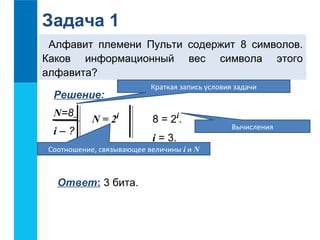 Задача 1 
Алфавит племени Пульти содержит 8 символов. 
Каков информационный вес символа этого 
алфавита? 
Решение: 
N=8 
i – ? 
8 = 2i. 
i = 3. 
N = 2i 
Соотношение, связывающее величины i и N 
Ответ: 3 бита. 
Краткая запись условия задачи 
Вычисления 
 