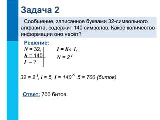 Задача 2 
Сообщение, записанное буквами 32-символьного 
алфавита, содержит 140 символов. Какое количество 
информации оно несёт? 
Решение: 
N = 32, 
K = 140 
I – ? 
I = K i, 
N = 2 i 
32 = 2 i, i = 5, I = 140 5 = 700 (битов) 
Ответ: 700 битов. 
´ 
´ 
 