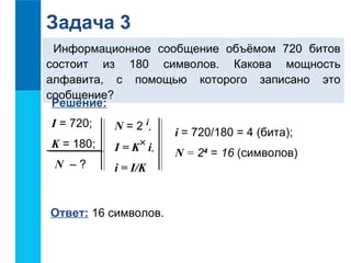 Задача 3 
Информационное сообщение объёмом 720 битов 
состоит из 180 символов. Какова мощность 
алфавита, с помощью которого записано это 
сообщение? 
Решение: 
I = 720; 
K = 180; 
N – ? 
N = 2 i, 
I = K i, 
i = I/K 
Ответ: 16 символов. 
i = 720/180 = 4 (бита); 
N = 24 = 16 (символов) 
´ 
 