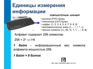 Единицы измерения 
информации 
КОМПЬЮТЕРНЫЙ АЛФАВИТ 
• русские (РУС) буквы 
• латинские (LAT) буквы 
• цифры (1, 2, 3, 4, 5, 6, 7, 8, 9, 0) 
• математические знаки (+, -, *, /, ^, =) 
• прочие символы («», №, %, <, >, :, ;, #, &) 
Алфавит содержит 256 символов. 
256 = 28 Þ i=8 
1 байт - информационный вес символа 
алфавита мощностью 256. 
1 байт = 8 битов 
Áèò, áàéò, ïðîèçâîäíûå âåëè÷èíû.swf 
 