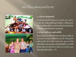 ๓. ด้านความปลอดภัย 
การเดินทางไปในที่ห่างไกลจากความเจริญ เช่น หมู่บ้าน 
ชาวเขา มีความเสี่ยงต่อชีวิตและทรัพย์สิน การที่มัคคุเทศก์ 
สร้างความสัมพันธ์ที่ดีระหว่างนักท่องเที่ยวกับคนในท้องถิ่น 
ทา ให้เดินทางท่องเที่ยวด้วยความปลอดภัย 
๔. ด้านการสร้างความประทับใจ 
มัคคุเทศก์เป็นบุคคลที่ใกล้ชิดกับนักท่องเที่ยวมากที่สุด จึง 
สามารถสร้างภาพลักษณ์ที่ดีแก่ประเทศได้ ถ้ามัคคุเทศก์ 
แสดงตนเป็นเจ้าบ้านที่ดี คอยห่วงใย ดูแลเอาใจใส่ 
นักท่องเที่ยว แสดงออกถึงเอกลักษณ์ไทยที่ดีงาม จะทา ให้ 
นักท่องเที่ยวประทับใจในการเที่ยวประเทศไทย และ 
กลับมาเยือนอีกในครั้งต่อ ๆ ไป 
 