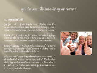 ๑. มนุษยสัมพันธ์ดี 
รู้เขารู้เรา -> รู้ว่านักท่องเที่ยวของเราเป็นใคร เชื้อชาติใด 
ลักษณะนิสัยเป็นอย่างไร มีวัตถุประสงค์ท่องเที่ยวเพื่ออะไร เพื่อ 
จะได้ปรับตวัให้เข้ากับนักท่องเที่ยวและให้การบริการที่เหมาะสม 
มีน้าใจ -> พร้อมที่จะให้บริการเสมอ มีความเอื้อเฟื้อเผื่อแผ่ 
เห็นอกเห็นใจ อดทดอดกลั้น ควบคุมอารมณ์ตนเองได้ดี ไม่ 
แสดงอารมณ์ กริยามารยาทที่ไม่ดีออกมาให้นักท่องเที่ยวเห็น 
มีความรับผิดชอบ -> มัคคุเทศก์ต้องคอยดูแลเอาใจใส่สุขภาพ 
และทรัพย์สินนักท่องเที่ยว เมื่อมีปัญหาต่าง ๆ เกิดขึ้น จะต้อง 
ช่วยแก้ปัญหาต่าง ๆ ได้อย่างมีประสิทธิภาพ 
สร้างความเข้าใจระหว่างคนในชาติและระหว่างชาติ -> 
อธิบายให้เห็นถึงความแตกต่างของความเชื่อ ให้นักท่องเที่ยว 
เข้าใจไม่ดูถูกเหยียดหยามวัฒนธรรม ขนบธรรมเนียมคนในชาติ 
ทาให้เกิดความเป็นกันเองระหว่างกลุ่มนักท่องเที่ยว และ 
บรรยากาศการท่องเที่ยวมีความสุข 
 