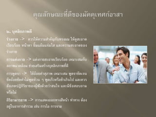 ๒. บุคลิกภาพดี 
ร่างกาย -> ควรให้ความสาคัญกับทรงผม ให้ดูสะอาด 
เรียบร้อย หน้าตา ยิ้มแย้มแจ่มใส และความสะอาดของ 
ร่างกาย 
การแต่งกาย -> แต่งกายสะอาดเรียบร้อย เหมาะสมกับ 
สภาพแวดล้อม ช่วยเสริมสร้างบุคลิกภาพที่ดี 
การพูดจา -> ใช้ถ้อยคาสุภาพ เหมาะสม พูดจาชัดเจน 
ชัดถ้อยชัดคาไม่พูดห้วน ๆ พูดเร็วหรือช้าเกินไป และควร 
สังเกตปฏิกิริยาของผู้ฟังด้วยว่าสนใจ และมีข้อสอบถาม 
หรือไม่ 
กิริยามารยาท -> การแสดงออกทางสีหน้า ท่าทาง ต้อง 
อยู่ในอาการสา รวม เช่น การไอ การจาม 
 