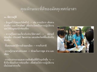 ๓. มีความรู้ดี 
- ข้อมูลทั่วไปของบริษัททัวร์ -> เช่น การบริการ เส้นทาง 
นา เที่ยว เบอร์โทรศัพท์ เพื่อประโยชน์ในการปฏิบัติงาน 
และให้ข้อมูลแก่นักท่องเที่ยว 
- ความรู้โดยรวมเกี่ยวกับประวัติศาสตร์-> สถานที่ 
ท่องเที่ยว ประเพณี วัฒนธรรม และผลิตภัณฑ์พื้นเมืองใน 
ท้องถิ่น 
- ขั้นตอนและวิธีการเข้าออกเมือง -> การเก็บภาษี 
- ความรู้ภาษาต่างประเทศ -> ทักษะในการพูด อ่าน และ 
เขียน 
- การประสานงานและความสัมพันธ์ที่ดีกับธุรกิจอื่น ๆ -> 
ที่เกี่ยวข้องกับการท่องเที่ยว เพื่อช่วยให้การปฏิบัติงาน 
เป็นไปอย่างราบรื่น 
 