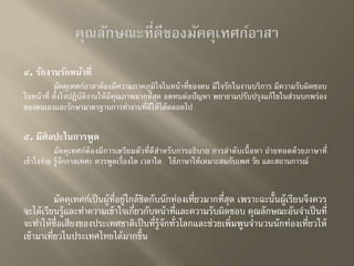 ๔. รักงานรักหน้าที่ 
มัคคุเทศก์อาสาต้องมีความภาคภูมิใจในหน้าที่ของตน มีใจรักในงานบริการ มีความรับผิดชอบ 
ในหน้าที่ ตั้งใจปฏิบัติงานให้มีคุณภาพมากที่สุด อดทนต่อปัญหา พยายามปรับปรุงแก้ไขในส่วนบกพร่อง 
ของตนเองและรักษามาตรฐานการทา งานที่ดีให้ได้ตลอดไป 
๕. มีศิลปะในการพูด 
มัคคุเทศก์ต้องมีการเตรียมตัวที่ดีสา หรับการอธิบาย การลาดับเนื้อหา ถ่ายทอดด้วยภาษาที่ 
เข้าใจง่าย ร้จูักกาลเทศะ ควรพูดเรื่องใด เวลาใด ใช้ภาษาให้เหมาะสมกับเพศ วัย และสถานการณ์ 
มัคคุเทศก์เป็นผู้ที่อยู่ใกล้ชิดกับนักท่องเที่ยวมากที่สุด เพราะฉะนั้นผู้เรียนจึงควร 
จะได้เรียนรู้และทา ความเข้าใจเกี่ยวกับหน้าที่และความรับผิดชอบ คุณลักษณะอันจา เป็นที่ 
จะทา ให้ชื่อเสียงของประเทศชาติเป็นที่รู้จักทั่วโลกและช่วยเพิ่มพูนจา นวนนักท่องเที่ยวให้ 
เข้ามาเที่ยวในประเทศไทยได้มากขึ้น 
