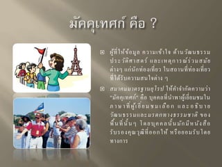  ผู้ที่ให้ข้อมูล ความเข้าใจ ด้านวัฒนธรรม 
ป ระ วัติศ า สตร์ แ ล ะ เหตุกา รณ์ร่ว มสมัย 
ต่างๆ แก่นักท่องเที่ยว ในสถานที่ท่องเที่ยว 
ที่ได้รับความสนใจต่าง ๆ 
 สมาคมมาตรฐานยุโรป ให้คาจากัดความว่า 
"มัคคุเทศก์" คือ บุคคลที่นาพาผู้เยี่ยมชมใน 
ภ า ษ า ที่ผู้เ ยี่ย ม ช ม เ ลือ ก แ ล ะ อ ธิบ า ย 
วัฒนธรรมและมรดกทางธรรมชาติ ของ 
พื้น ที่นั้น ๆ โ ด ย บุค ค ล นั้น มัก มีห นัง สือ 
รับรองคุณวุฒิที่ออก ให้ หรือยอมรับโดย 
ทางการ 
 
