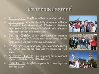  Tour Escort เป็นผู้ที่ติดตามให้ความสะดวกในการเดินทาง 
 Interpreter หรือ ล่าม ทา หน้าที่ได้หลากหลายอาจเป็นการ 
เดินทางไปกับนักท่องเที่ยวโดยทา หน้าที่เป็นล่ามเฉพาะกิจที่คอย 
แปลภาษาระหว่างนักท่องเที่ยวและคนในท้องถิ่น หรือ แปลเฉพาะ 
กิจในการประชุมต่างๆ ที่มีหลากหลายภาษา 
 Sitting Guide เป็นการนาไกด์ร่วมด้วยในการเดินทาง 
นั้นๆ แต่ผู้บรรยายเป็นไกด์จากที่สามารถสื่อสารภาษาเดียวกับ 
นักท่องเที่ยวได้ เป็นการกระทา เพื่อหลีกเลี่ยงกฎหมาย 
 Freelance คือ มัคคุเทศก์อิสระ โดยเป็นมัคคุเทศก์ที่สามารถ 
รับงานร่วมกับบริษัทใดก็ได้ ซึ่งจะได้รับค่าตอบแทนตามงานที่ 
รับมา 
 Museum Guide คือ มัคคุเทศก์ผู้ที่นา ชมพิพิธภัณฑ์ 
อธิบายประวัติหรือโบราณวัตถุที่มีในพิพิธภัณฑ์ 
 City Guide คือ ผู้ที่อธิบายจุดท่องเที่ยวในขณะที่อยู่บนรถ 
และรถแล่นไปมา 
 
