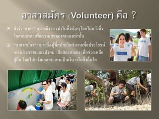  คา ว่า “อาสา” หมายถึง การทา ในสิ่งต่างๆโดยไม่หวังสิ่ง 
ใดตอบแทน เพื่อความสุขของตนเองเท่านั้น 
 “อาสาสมัคร” หมายถึง ผู้ที่สมัครใจทา งานเพื่อประโยชน์ 
แห่งประชาชนและสังคม เสียสละตนเอง เพื่อช่วยเหลือ 
ผู้อื่น โดยไม่หวังผลตอบแทนเป็นเงิน หรือสิ่งอื่นใด 
 