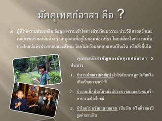  ผู้ที่ให้ความช่วยเหลือ ข้อมูล ความเข้าใจทางด้านวัฒนธรรม ประวัติศาสตร์ และ 
เหตุการณร์่วมสมัยต่างๆ แก่บุคคลที่อยู่ในกลุ่มท่องเที่ยว โดยสมัครใจทา งานเพื่อ 
ประโยชน์แห่งประชาชนและสังคม โดยไม่หวังผลตอบแทนเป็นเงิน หรือสิ่งอื่นใด 
คุณสมบัติสาคัญของมัคคุเทศก์อาสา 3 
ประการ 
1. ทำ งำนด้วยควำมสมัครใจไม่ใช่ด้วยกำรถูกบังคับหรือ 
หรือเป็นเพรำะหน้ำที่ 
2. ทำ งำนเพื่อประโยชน์แก่ประชำชนและสังคมหรือ 
สำธำรณประโยชน์ 
3. ทำ โดยไม่หวังผลตอบแทน เป็นเงิน หรือสิ่งของมี 
มูลค่ำแทนเงิน 
 