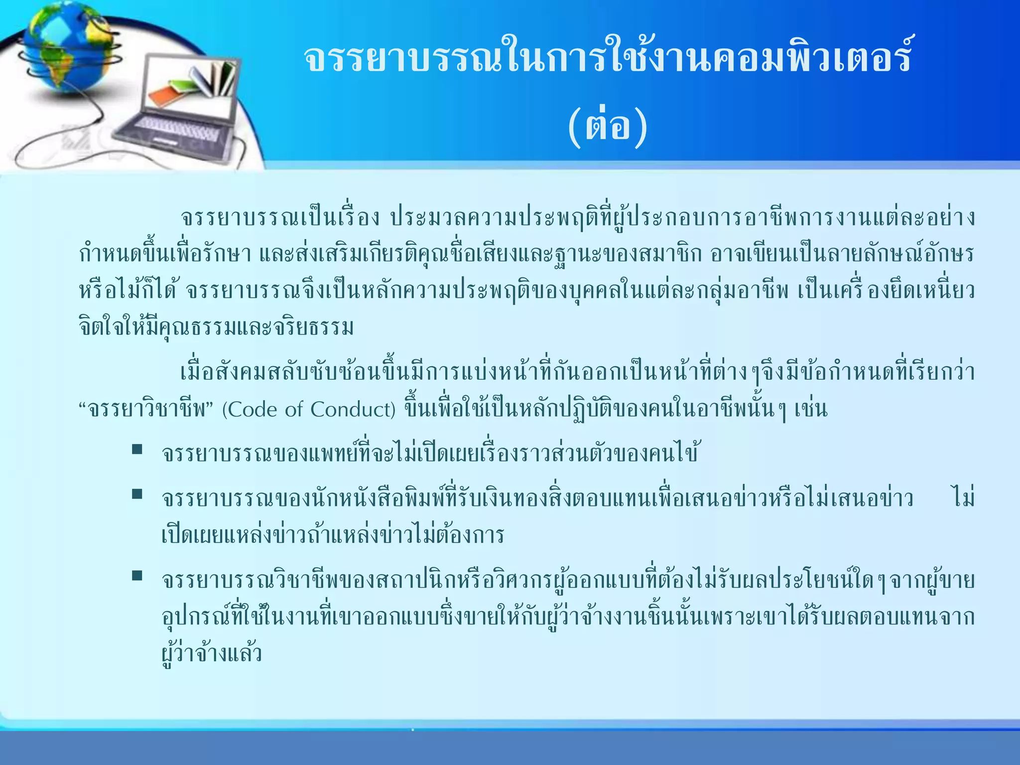จรรยาบรรณในการใช้งานคอมพิวเตอร์
(ต่อ)
จรรยาบรรณเป็นเรื่ อง ประมวลความประพฤติที่ผู้ประกอบการอาชีพการงานแต่ละอย่าง
กาหนดขึ้นเพื่อรักษา และส่งเสริมเกียรติคุณชื่อเสียงและฐานะของสมาชิก อาจเขียนเป็นลายลักษณ์อักษร
หรือไม้ก็ได้ จรรยาบรรณจึงเป็นหลักความประพฤติของบุคคลในแต่ละกลุ่มอาชีพ เป็นเครื่ องยึดเหนี่ยว
จิตใจให้มีคุณธรรมและจริยธรรม
เมื่อสังคมสลับซับซ้อนขึ้นมีการแบ่งหน้าที่กันออกเป็นหน้าที่ต่างๆจึงมีข้อกาหนดที่เรียกว่า
“จรรยาวิชาชีพ” (Code of Conduct) ขึ้นเพื่อใช้เป็นหลักปฏิบัติของคนในอาชีพนั้นๆ เช่น
 จรรยาบรรณของแพทย์ที่จะไม่เปิดเผยเรื่องราวส่วนตัวของคนไข้
 จรรยาบรรณของนักหนังสือพิมพ์ที่รับเงินทองสิ่งตอบแทนเพื่อเสนอข่าวหรือไม่เสนอข่าว ไม่
เปิดเผยแหล่งข่าวถ้าแหล่งข่าวไม่ต้องการ
 จรรยาบรรณวิชาชีพของสถาปนิกหรือวิศวกรผู้ออกแบบที่ต้องไม่รับผลประโยชน์ใดๆจากผู้ขาย
อุปกรณ์ที่ใช้ในงานที่เขาออกแบบซึ่งขายให้กับผู้ว่าจ้างงานชิ้นนั้นเพราะเขาได้รับผลตอบแทนจาก
ผู้ว่าจ้างแล้ว
 