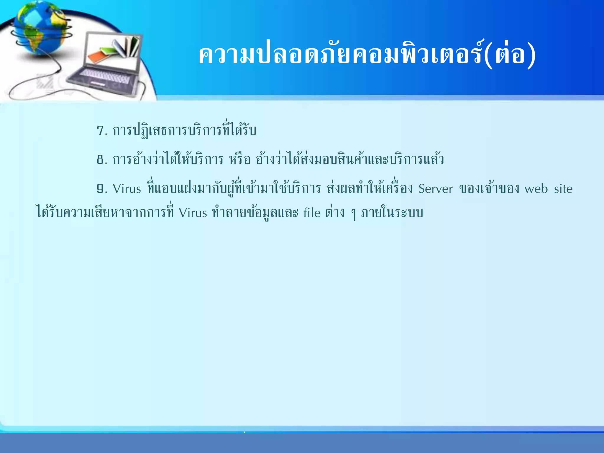 ความปลอดภัยคอมพิวเตอร์(ต่อ)
7. การปฏิเสธการบริการที่ได้รับ
8. การอ้างว่าได้ให้บริการ หรือ อ้างว่าได้ส่งมอบสินค้าและบริการแล้ว
9. Virus ที่แอบแฝงมากับผู้ที่เข้ามาใช้บริการ ส่งผลทาให้เครื่อง Server ของเจ้าของ web site
ได้รับความเสียหาจากการที่ Virus ทาลายข้อมูลและ file ต่าง ๆ ภายในระบบ
 