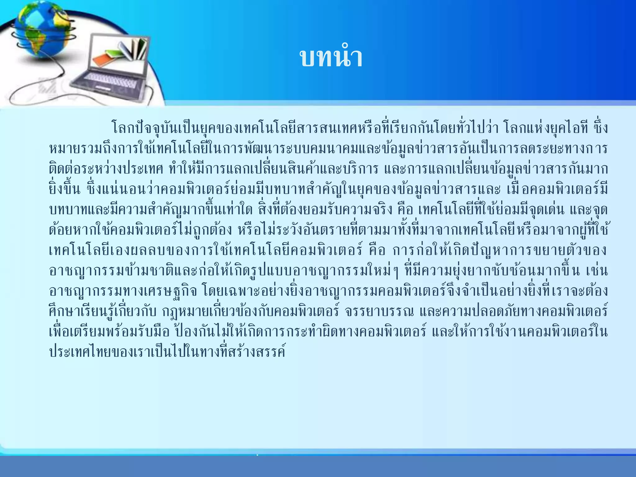 บทนา
โลกปัจจุบันเป็นยุคของเทคโนโลยีสารสนเทศหรือที่เรียกกันโดยทั่วไปว่า โลกแห่งยุคไอที ซึ่ง
หมายรวมถึงการใช้เทคโนโลยีในการพัฒนาระบบคมนาคมและข้อมูลข่าวสารอันเป็นการลดระยะทางการ
ติดต่อระหว่างประเทศ ทาให้มีการแลกเปลี่ยนสินค้าและบริการ และการแลกเปลี่ยนข้อมูลข่าวสารกันมาก
ยิ่งขึ้น ซึ่งแน่นอนว่าคอมพิวเตอร์ย่อมมีบทบาทสาคัญในยุคของข้อมูลข่าวสารและ เมื่ อคอมพิวเตอร์มี
บทบาทและมีความสาคัญมากขึ้นเท่าใด สิ่งที่ต้องยอมรับความจริง คือ เทคโนโลยีที่ใช้ย่อมมีจุดเด่น และจุด
ด้อยหากใช้คอมพิวเตอร์ไม่ถูกต้อง หรือไม่ระวังอันตรายที่ตามมาทั้งที่มาจากเทคโนโลยีหรือมาจากผู้ที่ใช้
เทคโนโลยีเองผลลบของการใช้เทคโนโลยีคอมพิวเตอร์ คือ การก่อให้เกิดปัญหาการขยายตัวของ
อาชญากรรมข้ามชาติและก่อให้เกิดรูปแบบอาชญากรรมใหม่ๆ ที่มีความยุ่งยากซับซ้อนมากขึ้น เช่น
อาชญากรรมทางเศรษฐกิจ โดยเฉพาะอย่างยิ่งอาชญากรรมคอมพิวเตอร์จึงจาเป็นอย่างยิ่งที่เราจะต้อง
ศึกษาเรียนรู้เกี่ยวกับ กฎหมายเกี่ยวข้องกับคอมพิวเตอร์ จรรยาบรรณ และความปลอดภัยทางคอมพิวเตอร์
เพื่อเตรียมพร้อมรับมือ ป้ องกันไม่ให้เกิดการกระทาผิดทางคอมพิวเตอร์ และให้การใช้งานคอมพิวเตอร์ใน
ประเทศไทยของเราเป็นไปในทางที่สร้างสรรค์
 