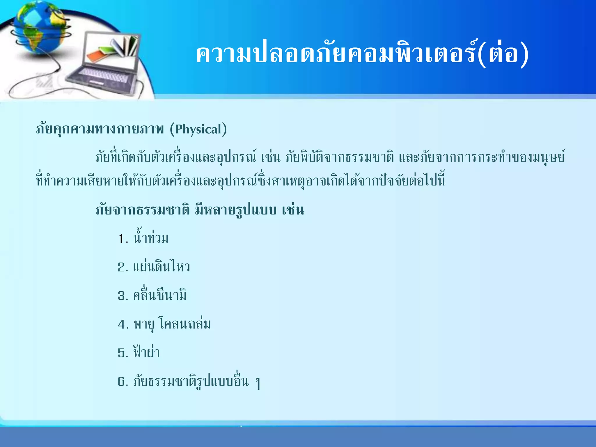ความปลอดภัยคอมพิวเตอร์(ต่อ)
ภัยคุกคามทางกายภาพ (Physical)
ภัยที่เกิดกับตัวเครื่องและอุปกรณ์ เช่น ภัยพิบัติจากธรรมชาติ และภัยจากการกระทาของมนุษย์
ที่ทาความเสียหายให้กับตัวเครื่องและอุปกรณ์ซึ่งสาเหตุอาจเกิดได้จากปัจจัยต่อไปนี้
ภัยจากธรรมชาติ มีหลายรูปแบบ เช่น
1. น้าท่วม
2. แผ่นดินไหว
3. คลื่นซึนามิ
4. พายุ โคลนถล่ม
5. ฟ้ าผ่า
6. ภัยธรรมชาติรูปแบบอื่น ๆ
 