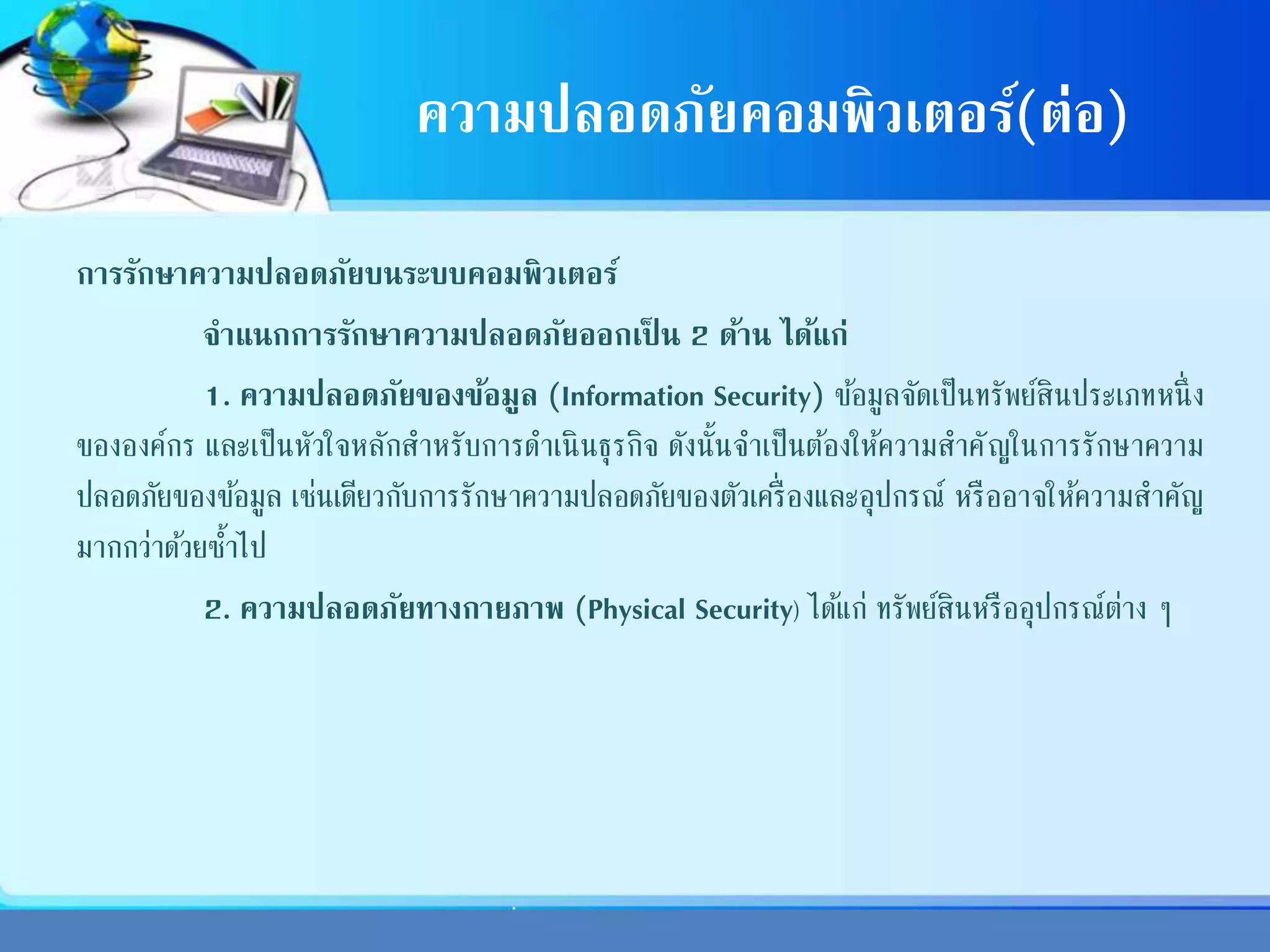 ความปลอดภัยคอมพิวเตอร์(ต่อ)
การรักษาความปลอดภัยบนระบบคอมพิวเตอร์
จาแนกการรักษาความปลอดภัยออกเป็ น 2 ด้าน ได้แก่
1. ความปลอดภัยของข้อมูล (Information Security) ข้อมูลจัดเป็นทรัพย์สินประเภทหนึ่ง
ขององค์กร และเป็นหัวใจหลักสาหรับการดาเนินธุรกิจ ดังนั้นจาเป็นต้องให้ความสาคัญในการรักษาความ
ปลอดภัยของข้อมูล เช่นเดียวกับการรักษาความปลอดภัยของตัวเครื่องและอุปกรณ์ หรืออาจให้ความสาคัญ
มากกว่าด้วยซ้าไป
2. ความปลอดภัยทางกายภาพ (Physical Security) ได้แก่ ทรัพย์สินหรืออุปกรณ์ต่าง ๆ
 