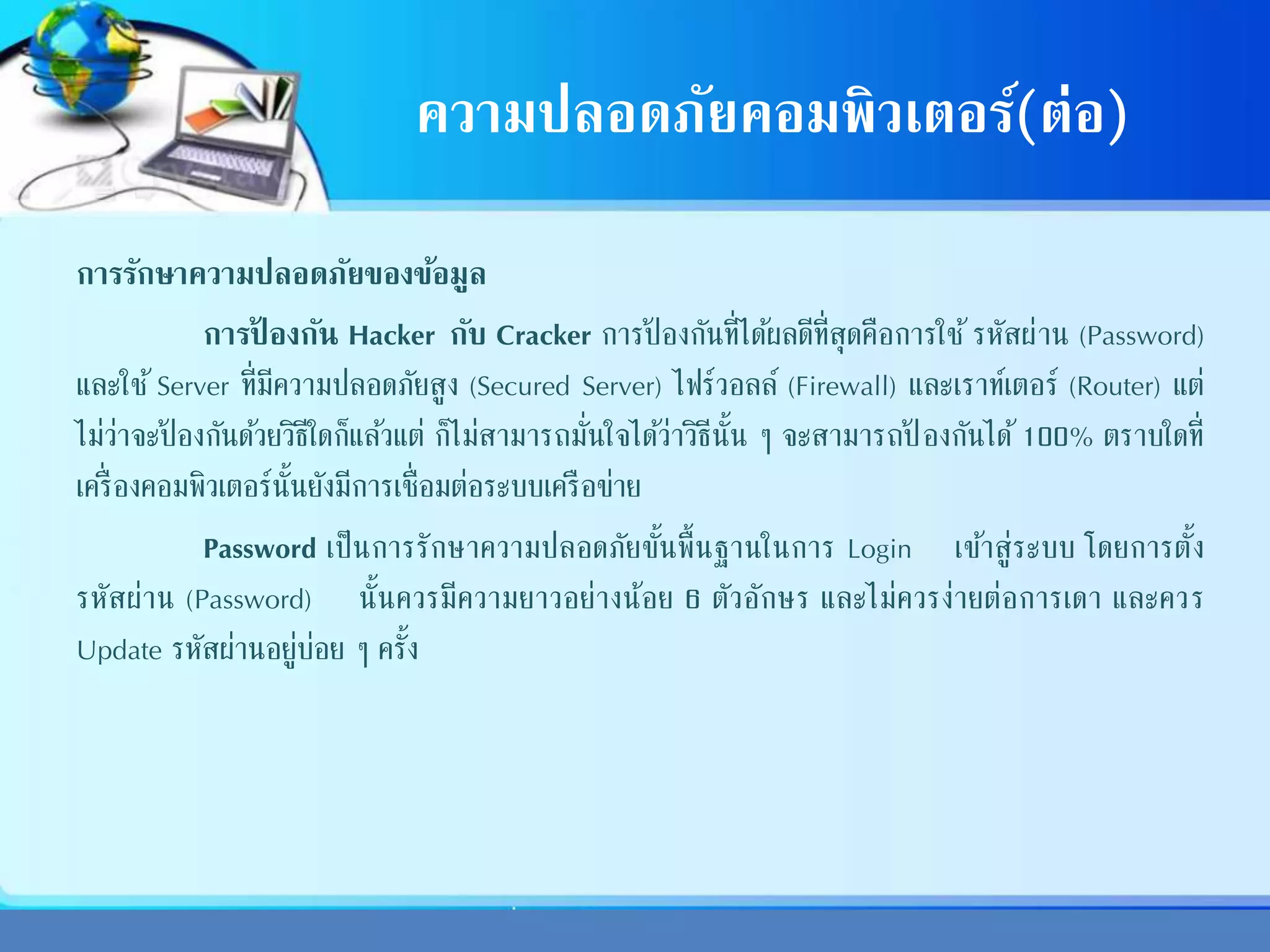 ความปลอดภัยคอมพิวเตอร์(ต่อ)
การรักษาความปลอดภัยของข้อมูล
การป้ องกัน Hacker กับ Cracker การป้ องกันที่ได้ผลดีที่สุดคือการใช้ รหัสผ่าน (Password)
และใช้ Server ที่มีความปลอดภัยสูง (Secured Server) ไฟร์วอลล์ (Firewall) และเราท์เตอร์ (Router) แต่
ไม่ว่าจะป้ องกันด้วยวิธีใดก็แล้วแต่ ก็ไม่สามารถมั่นใจได้ว่าวิธีนั้น ๆ จะสามารถป้ องกันได้ 100% ตราบใดที่
เครื่องคอมพิวเตอร์นั้นยังมีการเชื่อมต่อระบบเครือข่าย
Password เป็นการรักษาความปลอดภัยขั้นพื้นฐานในการ Login เข้าสู่ระบบ โดยการตั้ง
รหัสผ่าน (Password) นั้นควรมีความยาวอย่างน้อย 6 ตัวอักษร และไม่ควรง่ายต่อการเดา และควร
Update รหัสผ่านอยู่บ่อย ๆ ครั้ง
 