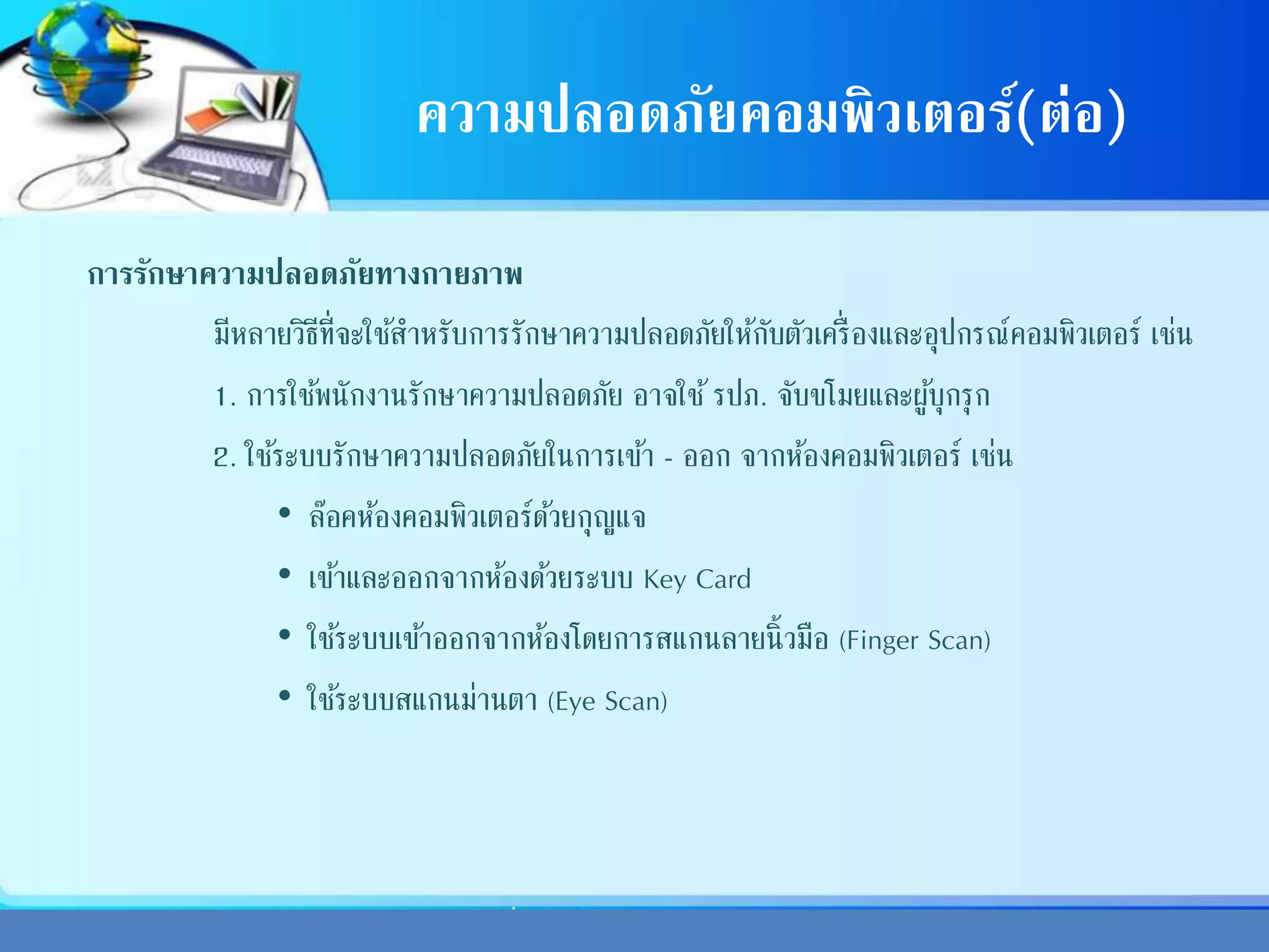 ความปลอดภัยคอมพิวเตอร์(ต่อ)
การรักษาความปลอดภัยทางกายภาพ
มีหลายวิธีที่จะใช้สาหรับการรักษาความปลอดภัยให้กับตัวเครื่องและอุปกรณ์คอมพิวเตอร์ เช่น
1. การใช้พนักงานรักษาความปลอดภัย อาจใช้รปภ. จับขโมยและผู้บุกรุก
2. ใช้ระบบรักษาความปลอดภัยในการเข้า - ออก จากห้องคอมพิวเตอร์ เช่น
• ล๊อคห้องคอมพิวเตอร์ด้วยกุญแจ
• เข้าและออกจากห้องด้วยระบบ Key Card
• ใช้ระบบเข้าออกจากห้องโดยการสแกนลายนิ้วมือ (Finger Scan)
• ใช้ระบบสแกนม่านตา (Eye Scan)
 