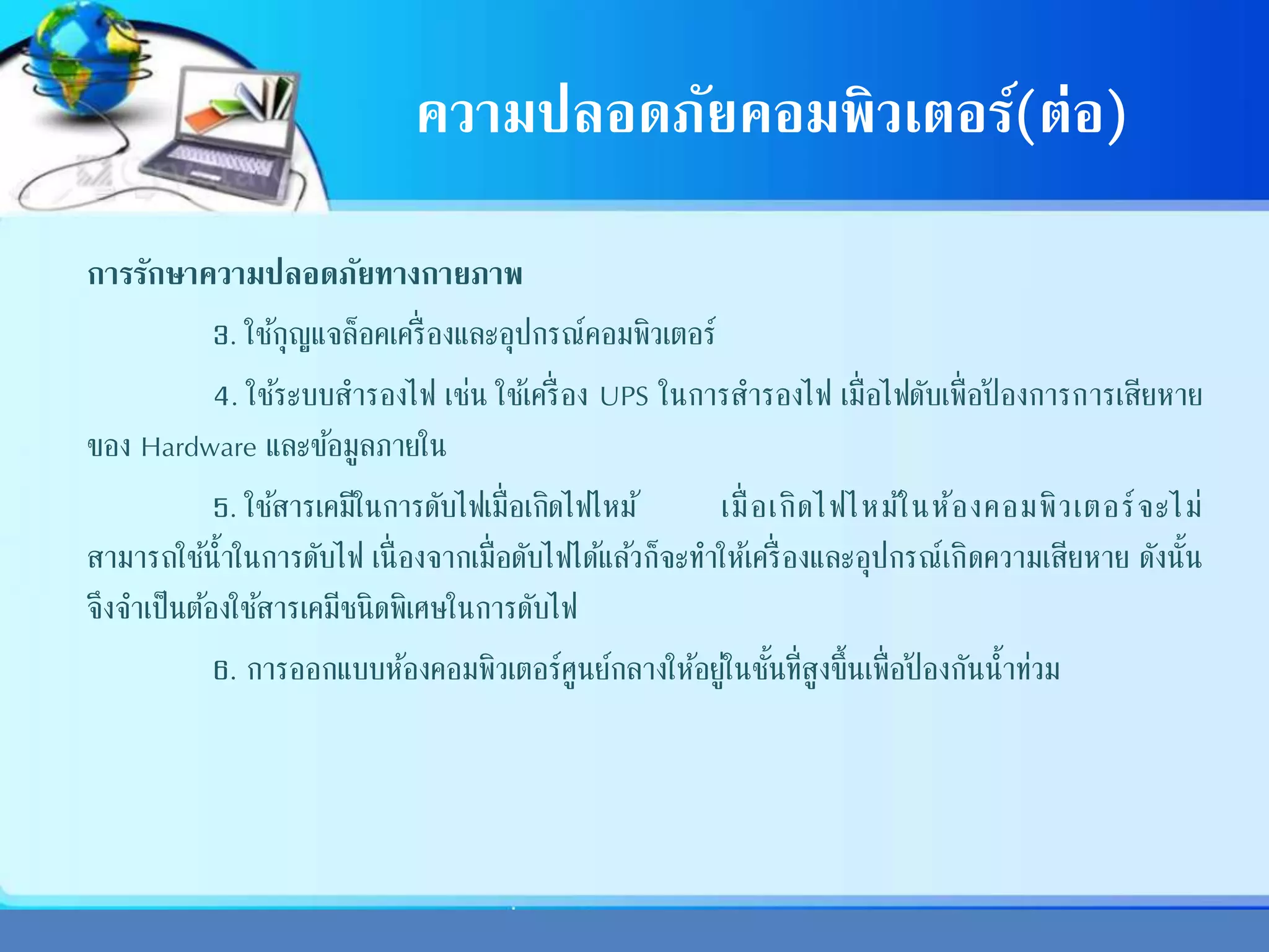ความปลอดภัยคอมพิวเตอร์(ต่อ)
การรักษาความปลอดภัยทางกายภาพ
3. ใช้กุญแจล็อคเครื่องและอุปกรณ์คอมพิวเตอร์
4. ใช้ระบบสารองไฟ เช่น ใช้เครื่อง UPS ในการสารองไฟ เมื่อไฟดับเพื่อป้ องการการเสียหาย
ของ Hardware และข้อมูลภายใน
5. ใช้สารเคมีในการดับไฟเมื่อเกิดไฟไหม้ เมื่อเกิดไฟไหม้ในห้องคอมพิวเตอร์จะไม่
สามารถใช้น้าในการดับไฟ เนื่องจากเมื่อดับไฟได้แล้วก็จะทาให้เครื่องและอุปกรณ์เกิดความเสียหาย ดังนั้น
จึงจาเป็นต้องใช้สารเคมีชนิดพิเศษในการดับไฟ
6. การออกแบบห้องคอมพิวเตอร์ศูนย์กลางให้อยู่ในชั้นที่สูงขึ้นเพื่อป้ องกันน้าท่วม
 