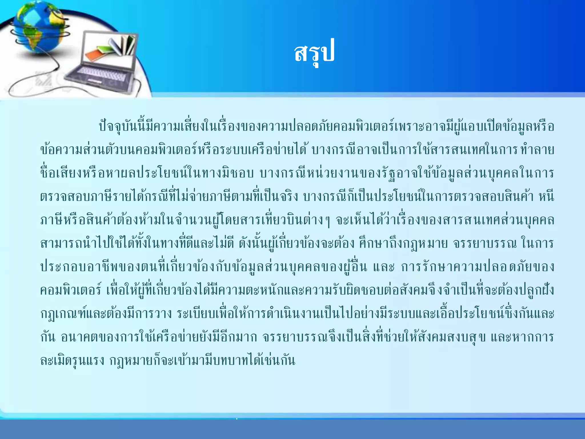 สรุป
ปัจจุบันนี้มีความเสี่ยงในเรื่องของความปลอดภัยคอมพิวเตอร์เพราะอาจมีผู้แอบเปิดข้อมูลหรือ
ข้อความส่วนตัวบนคอมพิวเตอร์หรือระบบเครือข่ายได้ บางกรณีอาจเป็นการใช้สารสนเทศในการทาลาย
ชื่อเสียงหรือหาผลประโยชน์ในทางมิชอบ บางกรณีหน่วยงานของรัฐอาจใช้ข้อมูลส่วนบุคคลในการ
ตรวจสอบภาษีรายได้กรณีที่ไม่จ่ายภาษีตามที่เป็นจริง บางกรณีก็เป็นประโยชน์ในการตรวจสอบสินค้า หนี
ภาษีหรือสินค้าต้องห้ามในจานวนผู้โดยสารเที่ยวบินต่างๆ จะเห็นได้ว่าเรื่องของสารสนเทศส่วนบุคคล
สามารถนาไปใช้ได้ทั้งในทางที่ดีและไม่ดี ดังนั้นผู้เกี่ยวข้องจะต้อง ศึกษาถึงกฎหมาย จรรยาบรรณ ในการ
ประกอบอาชีพของตนที่เกี่ยวข้องกับข้อมูลส่วนบุคคลของผู้อื่น และ การรักษาความปลอดภัยของ
คอมพิวเตอร์ เพื่อให้ผู้ที่เกี่ยวข้องได้มีความตะหนักและความรับผิดชอบต่อสังคมจึงจาเป็นที่จะต้องปลูกฝัง
กฎเกณฑ์และต้องมีการวาง ระเบียบเพื่อให้การดาเนินงานเป็นไปอย่างมีระบบและเอื้อประโยชน์ซึ่งกันและ
กัน อนาคตของการใช้เครือข่ายยังมีอีกมาก จรรยาบรรณจึงเป็นสิ่งที่ช่วยให้สังคมสงบสุข และหากการ
ละเมิดรุนแรง กฎหมายก็จะเข้ามามีบทบาทได้เช่นกัน
 