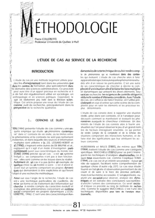 ,*z ii’
i?
L /
,;
1~’
‘1
L’ÉTUDE DE CAS AU SERVICE DE LA RECHERCHE
;$j
k !
i!/L
,::
il!
“1: INTRODUCTION4
L’étude de cas est une méthode largement utilisée pour
des fins d’enseienement tant dans les universités sue
kr dans les ce”tres”de formation, plus spécialement dans
,3le domaine des sciences administratives. Ce procédé
“1 peut aussi être d’un apport précieux en recherche et il
1’; a dë fait été régulièrement utilisé en sociologie, en
Iltl anthropologie et en sciences politiques. Cependant, le
i:: sujet est relativement peu traité dans la littérature scien-
tifique. Cet article propose une revue de l’étude de cas
outil de recherche, principalement dans la
de la recherche qualitative.
;*
1 1
1. CERNONS LE SUJET
Ii
!Y:
11 YIN (1984) présente l’étude de cas comme « une en-
FJ quête empirique qui étudie un phénomène contempo-
;? rai” dans SO” contexte de vie réelle, où les limites entre
11 le phénomène et le contexte ne sont pas nettement
“j évidentes, et dans laquelle des sources d’information
i i
multiples sont utilisées » (p. 23). LESSARD-HEBERT et
al. (1990), s’inspirant entre autres de DE BRUYNE et al.,
1
expliquent qu’il s’agit d’un mode d’investigation parti-
culièrement ouvert aux caractéristiques du monde réel.
STAKE (1994) précise qu’un cas : <g est un système
Intégré » ; ses composantes n’ont pas à bien fonction-
ner ; elles sont comme on les trouve dans la réalité.
id
il
Au&me”t dit, un cas n’a pas à être un exemple de
>.,
quélque chose ou un modèle à suivre ; c’est d’abord et
LT:, avant tout un système comportant ses propres dynami-
‘{ ques qui demandent à être explicitées et qui feront
l’objet d’une recherche méthodique.
vue sous l’angle de la recherche, l’étude de cas
est.« une technique particulière de cueillette, de
en forme et de traitement de l’information qui
à rendre compte du caractère évolutif et
complexe des phénomènes concernant un systPme
soci.al comportant ses propres dynamiques » (COL-
1996). C’est l’une des caractéristiques fon-
damentalesdecettetechniquedevouloirrendrecomp-
te de phénomènes qui se manifestent dans des contex-
tes qui évoluent. L’étude de cas cherche alors à faire
apparaîtrelatrajectoiresuivieparlesphénomènesétu-
diés afin d’en relever les particularités. C’est une autre
de ses caractéristiques de chercher à décrire la com-
;_i
plexitéd’unesituationafind’éclairerlesliensmultiples ,;
1”
et dynamiques qui unissent les divers éléments. Sou- pi
venten recherche lesexigencesdecontrôleobligentà li
réduirelenombred’élémentsconsidérés.AvecI’étude II
de cas, on s’efforce de faire l’inverse; on l’utilise pré-
cisément en vue d’entrer sur cette scène de la com-
plexité pour en saisir les éléments et les processus les
plus déterminants.
L’étude de cas consiste donc à rapporter une situation
réelle, prise dans son contexte, et à l’analyser pour
découvrir comment se manifestent et évoluent les phé-
nomènes auxquels le chercheur s’intéresse. Un des
intérêts de l’étude de cas consiste alors à fournir une
situation où l’on peut observer le jeu d’un grand nom- 11
bre de facteurs interagissant ensemble, ce qui permet F$
de rendre compte de la complexité et de la richesse des 11
situations comportant des interactions humaines, et de
faire état des significations que leur attribuent les ac-
teurs concernés.
HUBERMAN et MILES (19911, de même que YIN b/
(19841, traitent l’étude de cas comme une catégorie “1
spécifique. MUCCHIELLI (1991~) pour sa part l’insère
Pparmi les techniques d’analyses situationnelles, ce à ;;,I
quoi “qus souscrivons car, comme l’explique STAKE :,,!
(1994), « le cas est d’un intérêt secondaire ; il joue un 1;
rôle de support, facilitant notre compréhension de F*,
quelque chose d’autre » (p. 237). Le cas sous étude i’i
fournit en fait un site d’observation permettant de dé- /;!
couvrir et de suivre à la trace des processus particuliers, :’
mais il est lui-même accessoire. C’est un prétexte, ou
plutôt une occasioti pour observer, analyser des dyna- ,,
miqurs et en extraire des conclusions susceptibles $
d’enrichir l’univers des connaissances. Ce serait exces- 1.1
sif d’élever ce procédé au rang de méthode de recher- ;
che. Comme le suggère MUCCHIELLI, c’est l’une des ‘1
techniques disponibles pour faire de l’analyse situa- 11,<;
tionnelle.
Recherche en soins infirmiers N” 50 -Septembre 1997
 