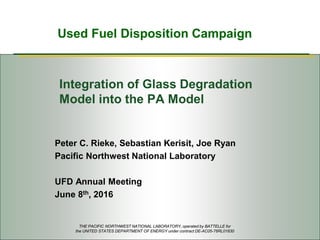 Used Fuel Disposition Campaign
Integration of Glass Degradation
Model into the PA Model
Peter C. Rieke, Sebastian Kerisit, Joe Ryan
Pacific Northwest National Laboratory
UFD Annual Meeting
June 8th, 2016
THE PACIFIC NORTHWEST NATIONAL LABORATORY, operated by BATTELLE for
the UNITED STATES DEPARTMENT OF ENERGY under contract DE-AC05-76RL01830
 