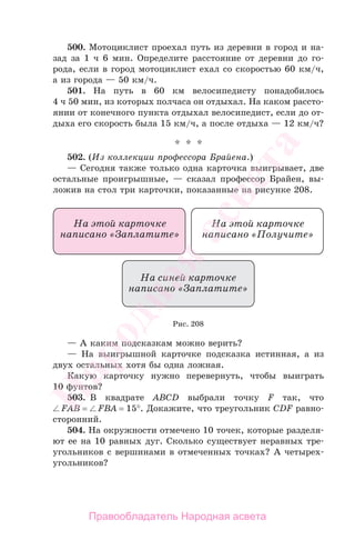 500. Мотоциклист проехал путь из деревни в город и на-
зад за 1 ч 6 мин. Определите расстояние от деревни до го-
рода, если в город мотоциклист ехал со скоростью 60 км/ч,
а из города — 50 км/ч.
501. На путь в 60 км велосипедисту понадобилось
4 ч 50 мин, из которых полчаса он отдыхал. На каком рассто-
янии от конечного пункта отдыхал велосипедист, если до от-
дыха его скорость была 15 км/ч, а после отдыха — 12 км/ч?
* * *
502. (Из коллекции профессора Брайена.)
— Сегодня также только одна карточка выигрывает, две
остальные проигрышные, — сказал профессор Брайен, вы-
ложив на стол три карточки, показанные на рисунке 208.
Рис. 208
— А каким подсказкам можно верить?
— На выигрышной карточке подсказка истинная, а из
двух остальных хотя бы одна ложная.
Какую карточку нужно перевернуть, чтобы выиграть
10 фунтов?
503. В квадрате ABCD выбрали точку F так, что
FAB = FBA = 15°. Докажите, что треугольник CDF равно-
сторонний.
504. На окружности отмечено 10 точек, которые разделя-
ют ее на 10 равных дуг. Сколько существует неравных тре-
угольников с вершинами в отмеченных точках? А четырех-
угольников?
Правообладатель Народная асвета
Народная
асвета
 