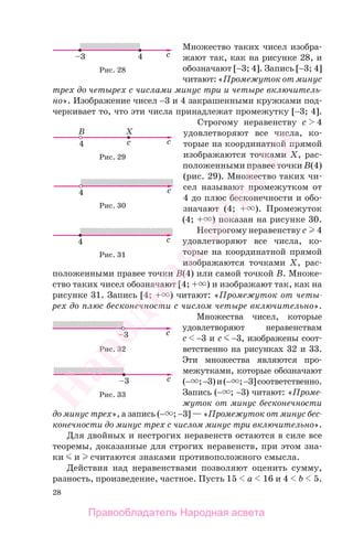 28
Множество таких чисел изобра-
жают так, как на рисунке 28, и
обозначают [−3; 4]. Запись [−3; 4]
читают:«Промежутокотминус
трех до четырех с числами минус три и четыре включитель-
но». Изображение чисел −3 и 4 закрашенными кружками под-
черкивает то, что эти числа принадлежат промежутку [−3; 4].
Строгому неравенству c 4
удовлетворяют все числа, ко-
торые на координатной прямой
изображаются точками X, рас-
положенными правее точки B(4)
(рис. 29). Множество таких чи-
сел называют промежутком от
4 до плюс бесконечности и обо-
значают (4; + ). Промежуток
(4; + ) показан на рисунке 30.
Нестрогому неравенству c 4
удовлетворяют все числа, ко-
торые на координатной прямой
изображаются точками X, рас-
положенными правее точки B(4) или самой точкой B. Множе-
ство таких чисел обозначают [4; + ) и изображают так, как на
рисунке 31. Запись [4; + ) читают: «Промежуток от четы-
рех до плюс бесконечности с числом четыре включительно».
Множества чисел, которые
удовлетворяют неравенствам
c −3 и c −3, изображены соот-
ветственно на рисунках 32 и 33.
Эти множества являются про-
межутками, которые обозначают
(− ;−3)и(− ;−3]соответственно.
Запись (− ; −3) читают: «Проме-
жуток от минус бесконечности
до минус трех», а запись (− ; −3] — «Промежуток от минус бес-
конечности до минус трех с числом минус три включительно».
Для двойных и нестрогих неравенств остаются в силе все
теоремы, доказанные для строгих неравенств, при этом зна-
ки и считаются знаками противоположного смысла.
Действия над неравенствами позволяют оценить сумму,
разность, произведение, частное. Пусть 15 a 16 и 4 b 5.
Рис. 28
Рис. 29
Рис. 30
Рис. 31
Рис. 32
Рис. 33
Правообладатель Народная асвета
Народная
асвета
 