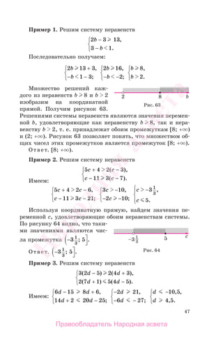 47
Пример 1. Решим систему неравенств
2 3 13
3 1
b
b
−
−
⎧
⎨
⎩
,
.
Последовательно получаем:
2 13 3
1 3
b
b
+
− −
⎧
⎨
⎩
,
;
2 16
2
b
b
,
;− −
⎧
⎨
⎩
b
b
8
2
,
.
⎧
⎨
⎩
Множество решений каж-
дого из неравенств b 8 и b 2
изобразим на координатной
прямой. Получим рисунок 63.
Решениями системы неравенств являются значения перемен-
ной b, удовлетворяющие как неравенству b 8, так и нера-
венству b 2, т. е. принадлежат обоим промежуткам [8; + )
и (2; + ). Рисунок 63 позволяет понять, что множеством об-
щих чисел этих промежутков является промежуток [8; + ).
Ответ. [8; + ).
Пример 2. Решим систему неравенств
5 4 2 3
11 3 7
c c
c c
+ −
− −
⎧
⎨
⎩
( ),
( ).Имеем:
5 4 2 6
11 3 21
c c
c c
+ −
− −
⎧
⎨
⎩
,
;
3 10
2 10
c
c
−
− −
⎧
⎨
⎩
,
;
c
c
−⎧
⎨
⎪
⎩⎪
3
5
1
3
,
.
Используя координатную прямую, найдем значения пе-
ременной c, удовлетворяющие обоим неравенствам системы.
По рисунку 64 видно, что таки-
ми значениями являются чис-
ла промежутка − ⎤
⎦
3 51
3
; .
Ответ. − ⎤
⎦
3 51
3
; .
Пример 3. Решим систему неравенств
3 2 5 2 4 3
2 7 1 5 4 5
( ) ( ),
( ) ( ).
d d
d d
− +
+ −
⎧
⎨
⎩
Имеем:
6 15 8 6
14 2 20 25
d d
d d
− +
+ −
⎧
⎨
⎩
,
;
−
− −
⎧
⎨
⎩
2 21
6 27
d
d
,
;
d
d
−⎧
⎨
⎩
10 5
4 5
, ,
, .
Рис. 63
Рис. 64
Правообладатель Народная асвета
Народная
асвета
 