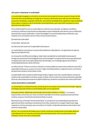 ¿Por qué es importante la creatividad?
La creatividadhajugadounrol vital enla evoluciónde laespeciehumana,yaque le hapermitido
enfrentardiversosproblemasalolargo de su historiaydesarrollarparacada uno herramientasy
solucionesnovedosas,originales.De hecho,este talentoprobablemente significólasuperioridaddel
homosapiensrespectoaotroshomínidoscontemporáneos,que le permitióreproducirsemásy
dominarel mundoentero.
En la cotidianidadhumanalacreatividadesuntalentomuyvalorado.Laslaborescientíficas,
inventivas,artísticasoarquitectónicasdependenengranmedidade este talento,pornohablardel
desarrollode nuevosmateriales,nuevastecnologíasonuevasfilosofíasde pensamiento,cuyo
impactoenla civilizaciónsuelesermáso menosrevolucionario.
Ejemplosde creatividad
Creatividad - obrade arte
Las obras de arte nacende lacapacidad creativapura.
La creatividadse encuentraennuestravidacotidianaenabundancia.Lossiguientessonapenas
algunosejemplosde ello:
La innovacióncientíficaytecnológica.¿Qué mejorejemplode lacreatividadhumanaque el
vertiginosoavance de latecnologíadel que somostestigos?Lamayoría de lascosas que damospor
sentadashoyen día eranimpensableshace dosdécadas,ysinembargoalguienpusotodasu
creatividadparabuscar cómorealizarlo.
Las obras de arte. Pintura,escultura,literatura,músicaytodaslas expresionesartísticasnacende la
capacidadcreativapura, ya que no tienenningúncometidopráctico,ningunafunción,sinoofrecer
perspectivasnuevasyúnicassobre lavida.
La publicidad.Si bienexistentendenciasgeneralesylugarescomunes,lapublicidadesunabuena
evidenciade creatividade inventiva,yaque se debe construirdiscursosypresentacionesoriginales,
diversasydivertidasparaalcanzarel públicoobjetivoyvenderle unproductode maneradiferente.
¿Cómo desarrollarla creatividad?
La creatividadesuntalentohumanouniversal,peronosiempre universalmentecultivado.Algunas
estrategiasparadesarrollarlacreatividadpuedenserlassiguientes:
Consumocultural.Hábitosde consumode culturacomo lalectura,ir al cine,ir a museosy
exposiciones,conciertos,etc.tiene unefectoinspiradorenlamente ypropiciael pensamiento
creativo,yaque es fuente de asociacioneslibresynuevas.
Brainstorming.Lallamada“tormentade ideas”esunatécnica muyempleadaparapropiciarla
apariciónde ideasnovedosasyrelacionesentre ellas,al plasmarenunpapel todoloque salga
respectoa untema principal,que se escribe enel medio.Lalibertadasociativasueleconducirpor
caminosinesperados.
Dormir.Los surrealistasafirmabanque el sueño,fuente porexcelenciade creatividad,debíaser
cultivadoparallenarlamente consciente de contenidocreativo.Poresosolíanpintarenlas
mañanas,lomás cerca del sueñoposible.
 