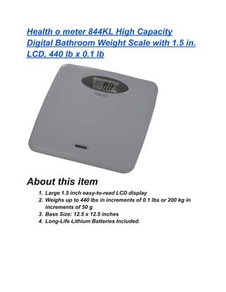 Health o meter 844KL High Capacity
Digital Bathroom Weight Scale with 1.5 in.
LCD, 440 lb x 0.1 lb
About this item
1. Large 1.5 inch easy-to-read LCD display
2. Weighs up to 440 lbs in increments of 0.1 lbs or 200 kg in
increments of 50 g
3. Base Size: 12.5 x 12.5 inches
4. Long-Life Lithium Batteries Included.
 