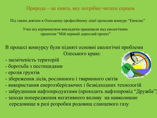Природа – це книга, яку потрібно читати серцем
Під таким девізом в Олеському професійному ліцеї проходив конкурс “Екоклас”
Учні під керівництвом викладачів працювали над екологічним
проектом “Мій перший дорослий проект”
В процесі конкурсу були підняті основні екологічні проблеми
Олеського краю:
- засміченість територій
- боротьба з пестицидами
- ерозія грунтів
- збереження лісів, рослинного і тваринного світів
- використання енергозберігаючих і безвідходних технологій
- забруднення нафтопродуктами (проходить нафтопровід “Дружба”)
- заходи попередження негативного впливу на навколишнє
середовище в разі розробки родовищ сланцевого газу
 