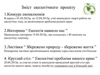 1.Конкурс екомалюнків
В період з 01.04.2015р. по 12.04.2015р. учні виконували творчі роботи на
екологічну тему, де висвітлювали проблеми рідного краю
2.Вікторина “ Екологія навколо нас ”
Проводилась вікторина 15.04.2015р., яка складалась з 40 запитань на
екологічну тематику.
3.Листівки “ Збережемо природу - збережемо життя ”
Поширення листівок просвітницького напрямку серед населення смт.Олесько
4. Круглий стіл: “ Екологічні проблеми нашого краю ”
20.04.2015р. за участю учнів та викладачів проведений круглий стіл про
екологію нашого краю, загрозу видобутку сланцевого газу в Олеській зоні.
Зміст екологічного проекту
 