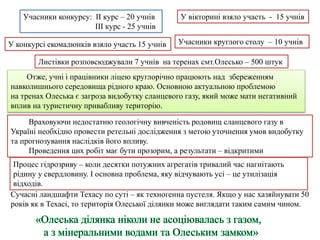 Учасники конкурсу: ІІ курс – 20 учнів
ІІІ курс - 25 учнів
У вікторині взяло участь - 15 учнів
Учасники круглого столу – 10 учнів
Листівки розповсюджували 7 учнів на теренах смт.Олесько – 500 штук
У конкурсі екомалюнків взяло участь 15 учнів
Враховуючи недостатню геологічну вивченість родовищ сланцевого газу в
Україні необхідно провести ретельні дослідження з метою уточнення умов видобутку
та прогнозування наслідків його впливу.
Проведення цих робіт має бути прозорим, а результати – відкритими
Сучасні ландшафти Техасу по суті – як техногенна пустеля. Якщо у нас хазяйнувати 50
років як в Техасі, то територія Олеської ділянки може виглядати таким самим чином.
Процес гідрозриву – коли десятки потужних агрегатів тривалий час нагнітають
рідину у свердловину. І основна проблема, яку відчувають усі – це утилізація
відходів.
Отже, учні і працівники ліцею круглорічно працюють над збереженням
навколишнього середовища рідного краю. Основною актуальною проблемою
на тренах Олеська є загроза видобутку сланцевого газу, який може мати негативний
вплив на туристичну привабливу територію.
 