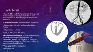ΔΙΆΓΝΩΣΗ
• •Κλινική εξέταση, δηλαδή εξέταση από τον γιατρό
σε συγκεκριμένες περιοχές και ανάλυση των
συμπτωμάτων σε συνδυασμό με το ιστορικό του
ασθενούς.
• •Εξέταση αίματος και λήψη μετρήσων σχετικά με:
• •Χοληστερίνη, HDl, LDL, Τριγλυκεριδία, Ολικά
Λιπίδια
• •Αθηρωματικός Δείκτης
• •Lp(a), C-αντιδρώσα πρωτείνη
• •Ηλεκτροκαρδιογράφημα, δηλαδή καταγραφή της
ηλεκτρική δραστηριότητας των μυών της
παλλόμενης καρδιάς αποδίδοντας τη μέσω του
ηλεκτροκαρδιογράφου σε ειδικό χαρτί ή οθόνη με
χαρακτηριστικά γραφήματα.
• •Υπέρηχος καρδιάς και αγγείων
• •Αγγειογραφία
 