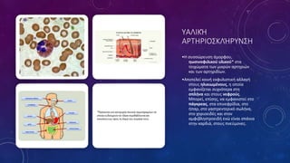 ΥΑΛΙΚΉ
ΑΡΤΗΡΙΟΣΚΛΉΡΥΝΣΗ
•Η συσσώρευση άμορφου,
ηωσινοφιλικού υλικού* στα
τοιχώματα των μικρών αρτηριών
και των αρτηριδίων.
•Αποτελεί κοινή εκφυλιστική αλλαγή
στους ηλικιωμένους, η οποία
εμφανίζεται συχνότερα στη
σπλήνα και στους νεφρούς.
Μπορεί, επίσης, να εμφανιστεί στο
πάγκρεας, στα επινεφρίδια, στο
ήπαρ, στο γαστρεντερικό σωλήνα,
στο χοριοειδές και στον
αμφιβληστροειδή ενώ είναι σπάνια
στην καρδιά, στους πνεύμονες.
 