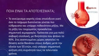 ΠΟΙΑ ΕΊΝΑΙ ΤΑ ΑΠΟΤΕΛΈΣΜΑΤΑ;
• Το ανεύρυσµα αορτής είναι επικίνδυνο γιατί
όσο το τοίχωµα διατείνεται γίνεται πιο
εύθραυστο και υπάρχει πιθανότητα ρήξης. Με
τη ρήξη του τοιχώµατος προκαλείται
σηµαντική αιµορραγία. Πρόκειται για µια πολύ
σοβαρή επιπλοκή, µε θνητότητα που φτάνει το
90%. Στις ανεπτυγµένες χώρες αποτελεί τη
δέκατη αιτία θανάτου στους άνδρες µετά την
ηλικία των 55 ετών, ενώ υπάρχει σηµαντική
αύξηση στη συχνότητά τους τα τελευταία
χρόνια.
 