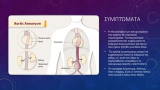 ΣΥΜΠΤΏΜΑΤΑ
• Η πλειοψηφία των ανευρυσµάτων
της αορτής δεν προκαλεί
συµπτώµατα. Τα περισσότερα
ανακαλύπτονται τυχαία κατά τη
διάρκεια διαγνωστικών εξετσεων
που έχουν ζητηθεί για άλλο λόγο.
• Τα πρώτα συµπτώµατα µπορεί να
εµφανιστούν κατά τη διάρκεια της
ρήξης, γι’ αυτό τον λόγο οι
Αγγλοσάξονες ονοµάζουν το
ανεύρυσµα αορτής «silent killer».
• Το κυρίαρχο σύµπτωµα, πάντως,
όταν υπάρχει, είναι ο έντονος πόνος
στην κοιλιά ή πίσω στην πλάτη.
 